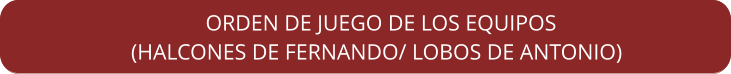 ORDEN DE JUEGO DE LOS EQUIPOS    (HALCONES DE FERNANDO/ LOBOS DE ANTONIO)